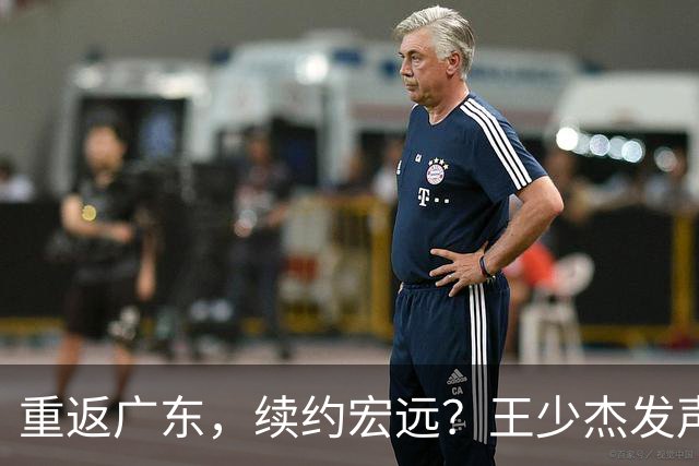 重返广东，续约宏远？王少杰发声，谈判进展曝光，杜锋期待回归